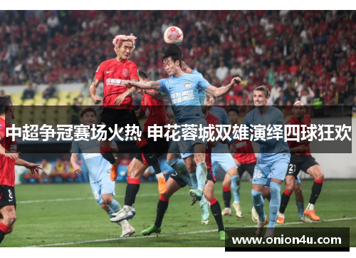 中超争冠赛场火热 申花蓉城双雄演绎四球狂欢