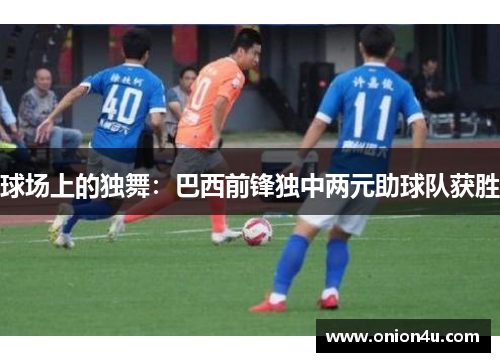 球场上的独舞：巴西前锋独中两元助球队获胜